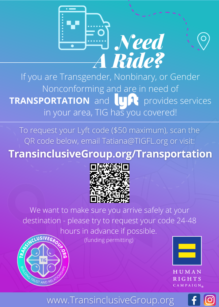 TIG Transportation Assistance Flyer If you are Transgender, Nonbinary, or Gender Nonconforming and are in need of transportation and Lyft provides services in your area, TransinclusiveGroupfl has you covered! Request your Lyft code.